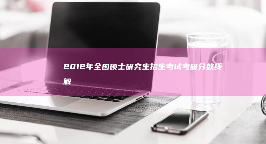 2012年全国硕士研究生招生考试考研分数线解析与趋势预测